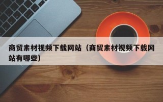 随州商贸素材视频下载网站（商贸素材视频下载网站有哪些）