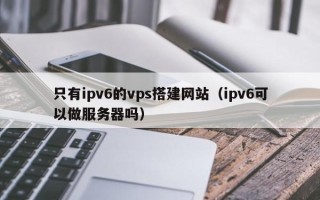 随州只有ipv6的vps搭建网站（ipv6可以做服务器吗）